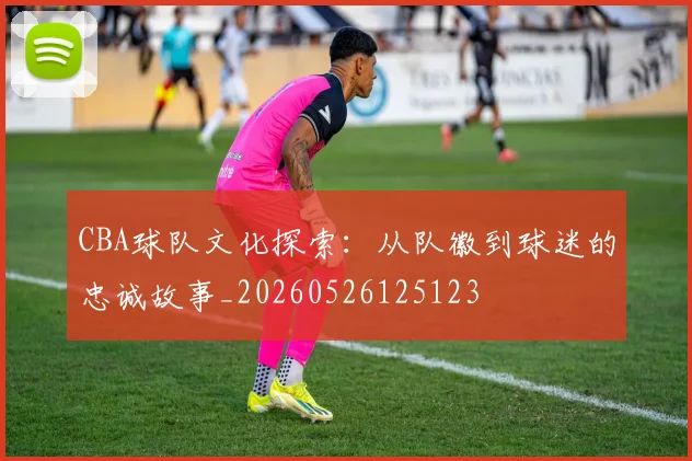 CBA球队文化探索：从队徽到球迷的忠诚故事_20260526125123